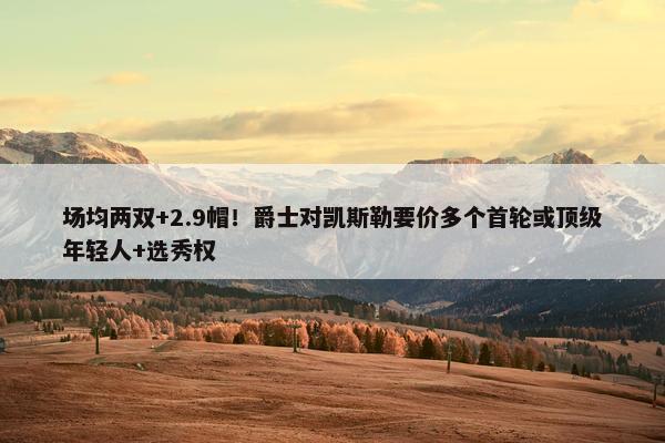 场均两双+2.9帽！爵士对凯斯勒要价多个首轮或顶级年轻人+选秀权