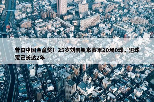 昔日中国金童奖！25岁刘若钒本赛季20场0球，进球荒已长达2年