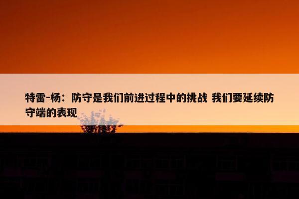 特雷-杨：防守是我们前进过程中的挑战 我们要延续防守端的表现