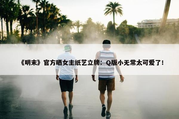 《明末》官方晒女主纸艺立牌：Q版小无常太可爱了！