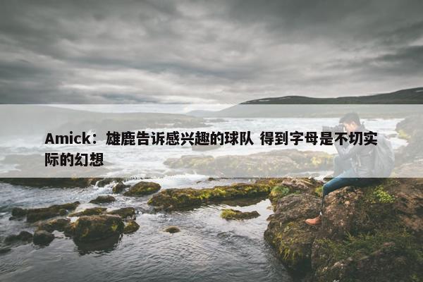 Amick：雄鹿告诉感兴趣的球队 得到字母是不切实际的幻想