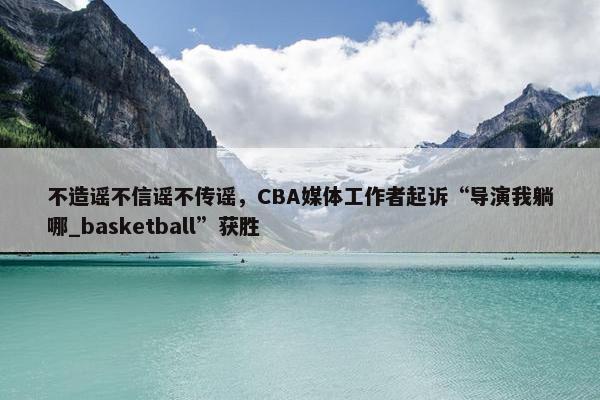 不造谣不信谣不传谣，CBA媒体工作者起诉“导演我躺哪_basketball”获胜