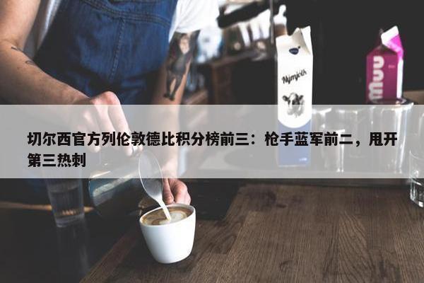 切尔西官方列伦敦德比积分榜前三：枪手蓝军前二，甩开第三热刺