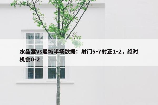 水晶宫vs曼城半场数据：射门5-7射正1-2，绝对机会0-2