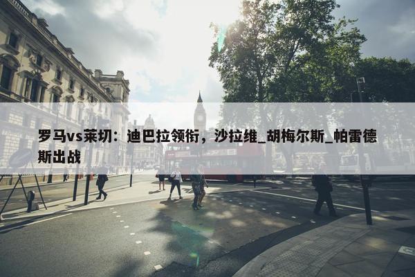 罗马vs莱切：迪巴拉领衔，沙拉维_胡梅尔斯_帕雷德斯出战