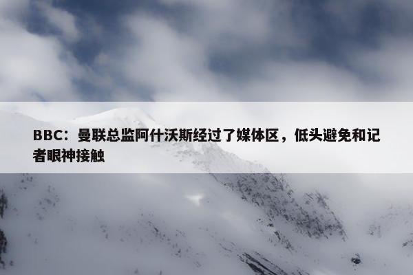 BBC：曼联总监阿什沃斯经过了媒体区，低头避免和记者眼神接触