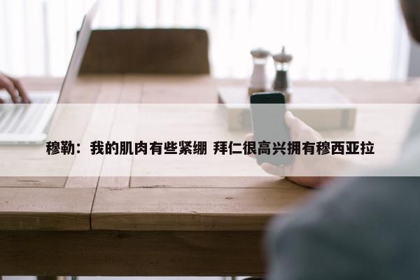 穆勒：我的肌肉有些紧绷 拜仁很高兴拥有穆西亚拉