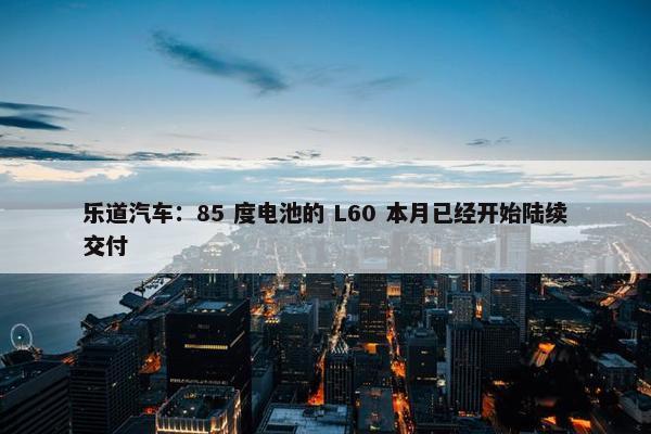 乐道汽车：85 度电池的 L60 本月已经开始陆续交付