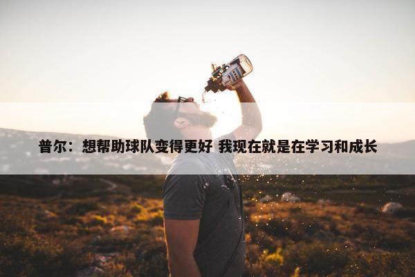 普尔：想帮助球队变得更好 我现在就是在学习和成长