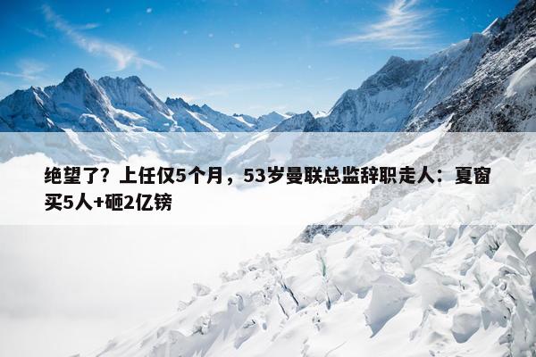 绝望了？上任仅5个月，53岁曼联总监辞职走人：夏窗买5人+砸2亿镑