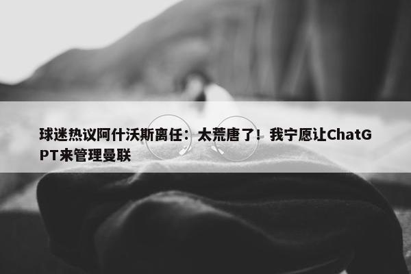 球迷热议阿什沃斯离任：太荒唐了！我宁愿让ChatGPT来管理曼联