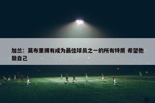 加兰：莫布里拥有成为最佳球员之一的所有特质 希望他做自己