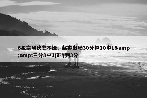 6犯离场状态不佳，赵睿出场30分钟10中1&amp;三分8中1仅得到3分