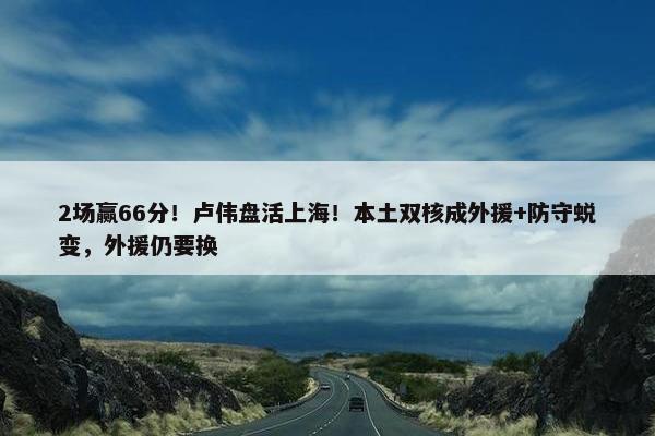 2场赢66分！卢伟盘活上海！本土双核成外援+防守蜕变，外援仍要换