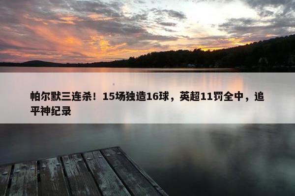 帕尔默三连杀！15场独造16球，英超11罚全中，追平神纪录