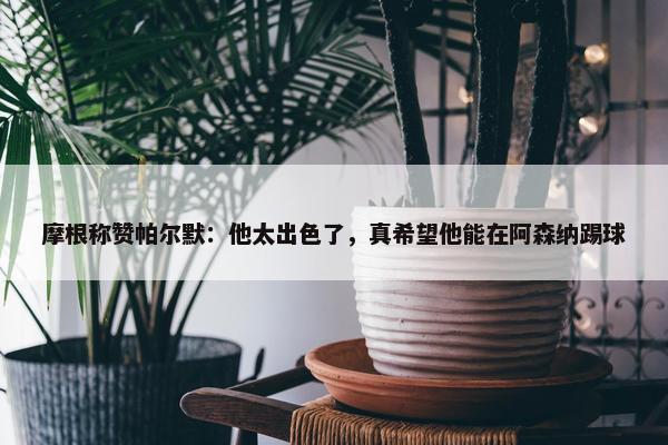 摩根称赞帕尔默：他太出色了，真希望他能在阿森纳踢球