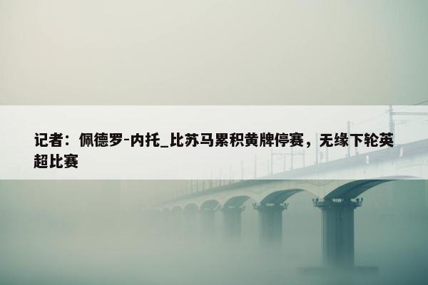 记者：佩德罗-内托_比苏马累积黄牌停赛，无缘下轮英超比赛