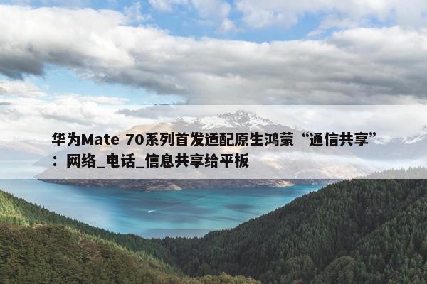 华为Mate 70系列首发适配原生鸿蒙“通信共享”：网络_电话_信息共享给平板