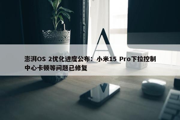 澎湃OS 2优化进度公布：小米15 Pro下拉控制中心卡顿等问题已修复