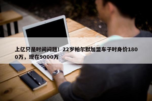 上亿只是时间问题！22岁帕尔默加盟车子时身价1800万，现在9000万