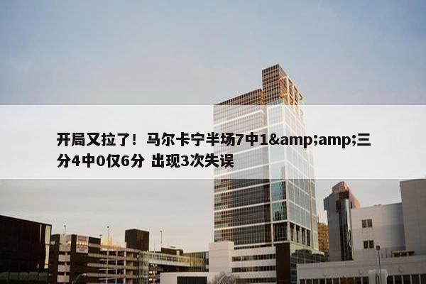 开局又拉了！马尔卡宁半场7中1&amp;三分4中0仅6分 出现3次失误