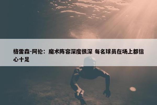 格雷森-阿伦：魔术阵容深度很深 每名球员在场上都信心十足