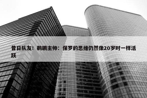 昔日队友！鹈鹕主帅：保罗的思维仍然像20岁时一样活跃