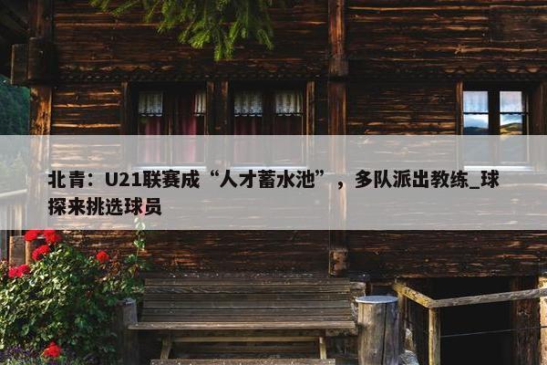 北青：U21联赛成“人才蓄水池”，多队派出教练_球探来挑选球员