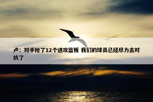 卢：对手抢了12个进攻篮板 我们的球员已经尽力去对抗了