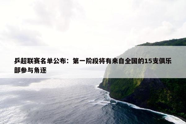 乒超联赛名单公布：第一阶段将有来自全国的15支俱乐部参与角逐