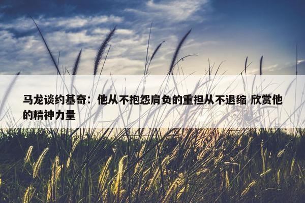 马龙谈约基奇：他从不抱怨肩负的重担从不退缩 欣赏他的精神力量