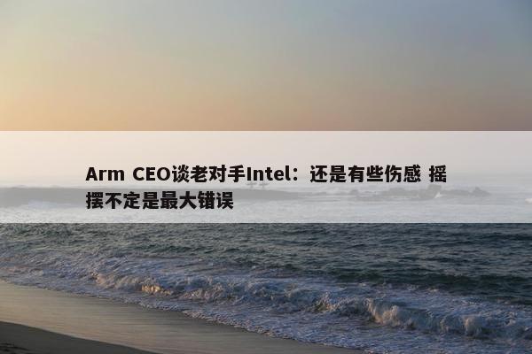 Arm CEO谈老对手Intel：还是有些伤感 摇摆不定是最大错误