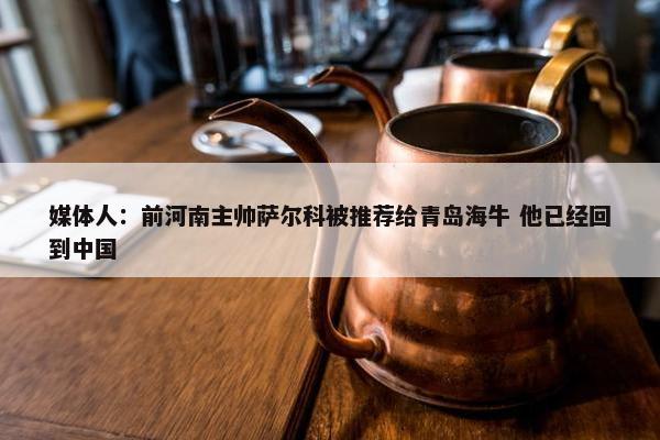 媒体人：前河南主帅萨尔科被推荐给青岛海牛 他已经回到中国