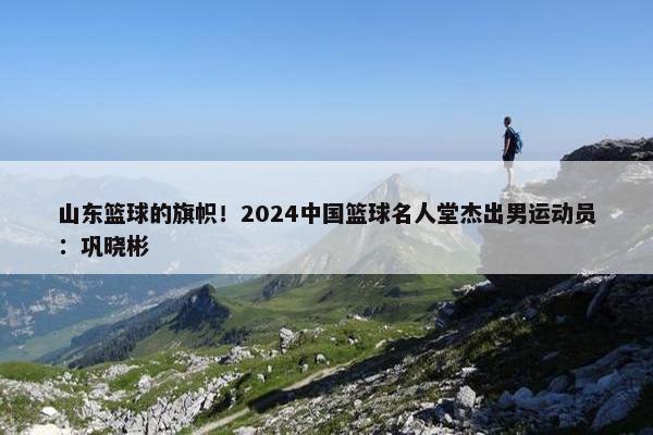 山东篮球的旗帜！2024中国篮球名人堂杰出男运动员：巩晓彬