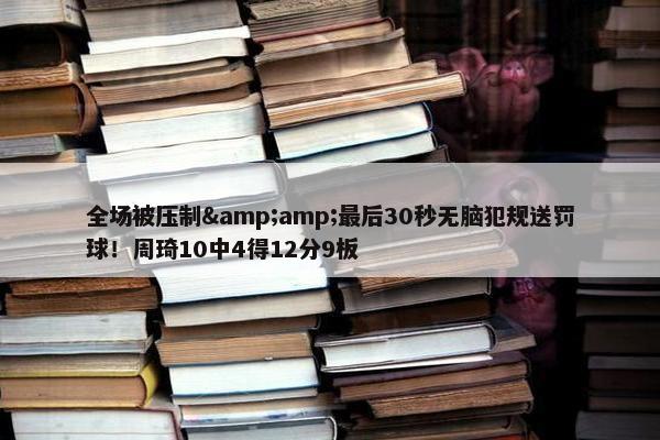 全场被压制&amp;最后30秒无脑犯规送罚球！周琦10中4得12分9板