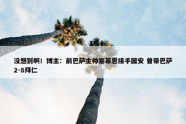 没想到啊！博主：前巴萨主帅塞蒂恩接手国安 曾带巴萨2-8拜仁