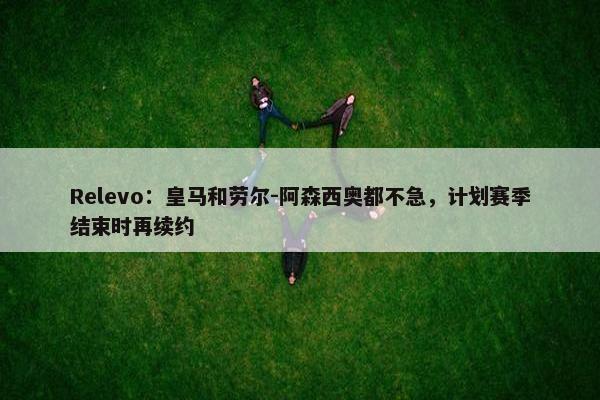 Relevo：皇马和劳尔-阿森西奥都不急，计划赛季结束时再续约