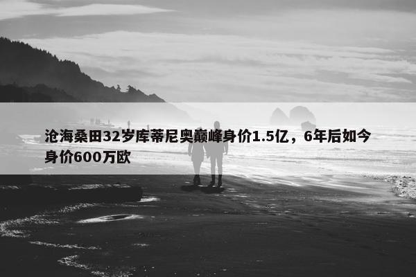 沧海桑田32岁库蒂尼奥巅峰身价1.5亿，6年后如今身价600万欧