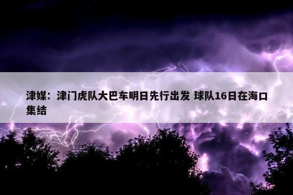 津媒：津门虎队大巴车明日先行出发 球队16日在海口集结