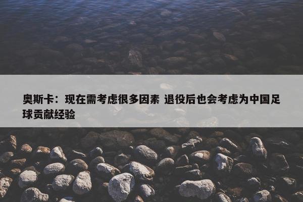 奥斯卡：现在需考虑很多因素 退役后也会考虑为中国足球贡献经验