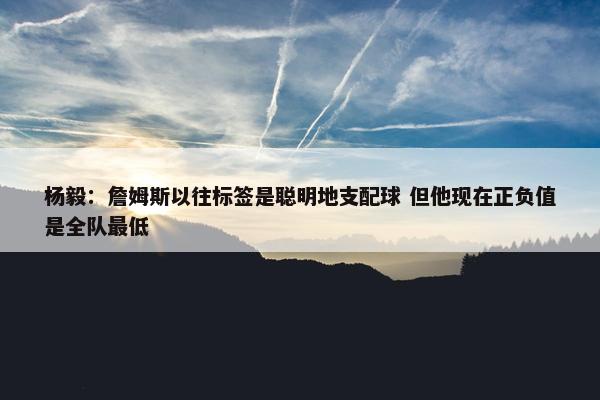 杨毅：詹姆斯以往标签是聪明地支配球 但他现在正负值是全队最低