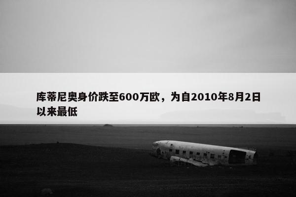 库蒂尼奥身价跌至600万欧，为自2010年8月2日以来最低