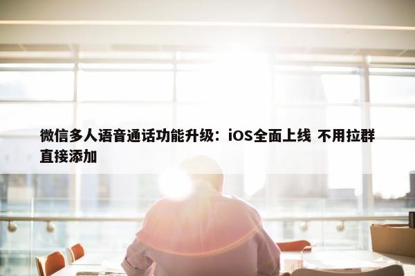 微信多人语音通话功能升级：iOS全面上线 不用拉群直接添加