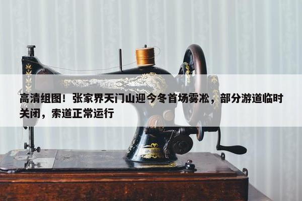 高清组图！张家界天门山迎今冬首场雾凇，部分游道临时关闭，索道正常运行