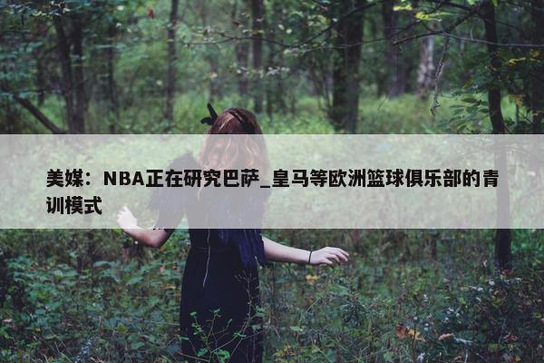 美媒：NBA正在研究巴萨_皇马等欧洲篮球俱乐部的青训模式