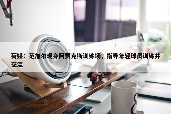 荷媒：范加尔现身阿贾克斯训练场，指导年轻球员训练并交流