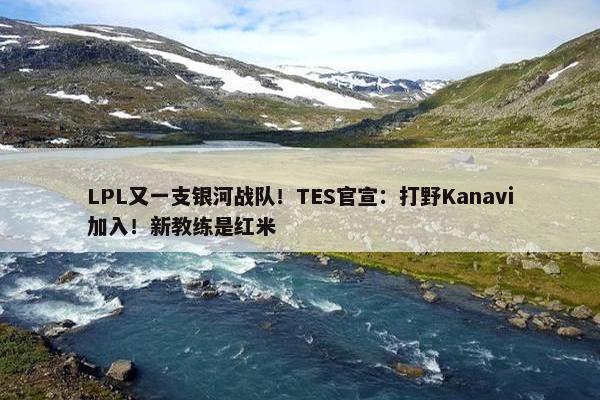 LPL又一支银河战队！TES官宣：打野Kanavi加入！新教练是红米