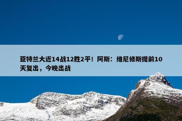 亚特兰大近14战12胜2平！阿斯：维尼修斯提前10天复出，今晚出战