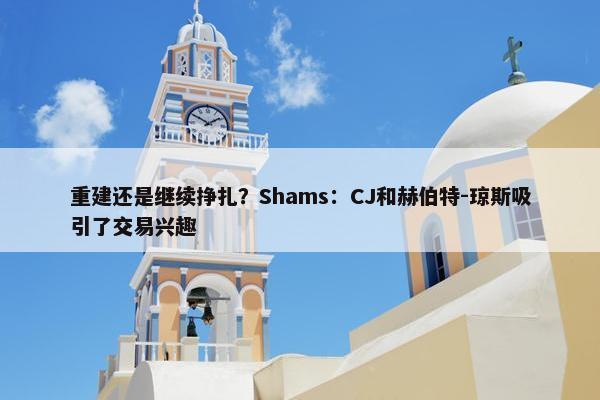 重建还是继续挣扎？Shams：CJ和赫伯特-琼斯吸引了交易兴趣