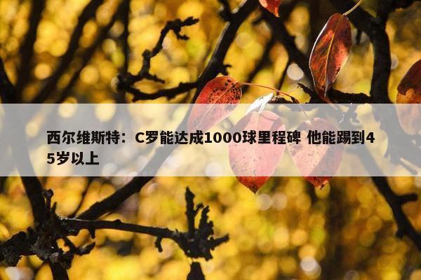 西尔维斯特：C罗能达成1000球里程碑 他能踢到45岁以上